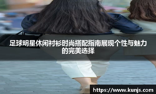 足球明星休闲衬衫时尚搭配指南展现个性与魅力的完美选择